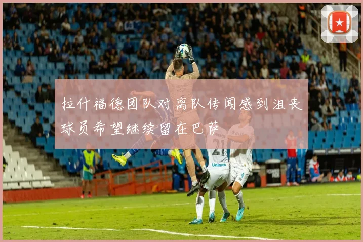 拉什福德团队对离队传闻感到沮丧球员希望继续留在巴萨
