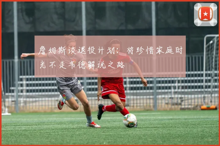詹姆斯谈退役计划：将珍惜家庭时光不走韦德解说之路