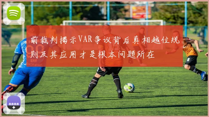 前裁判揭示VAR争议背后真相越位规则及其应用才是根本问题所在