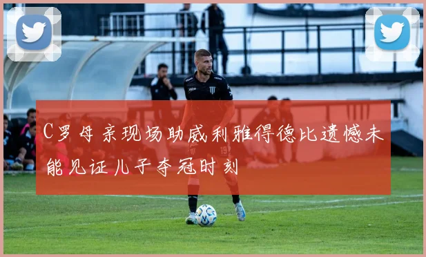 C罗母亲现场助威利雅得德比遗憾未能见证儿子夺冠时刻