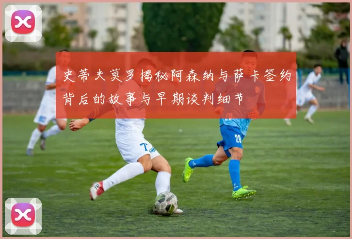 史蒂夫莫罗揭秘阿森纳与萨卡签约背后的故事与早期谈判细节