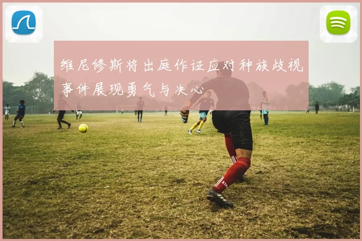 维尼修斯将出庭作证应对种族歧视事件展现勇气与决心