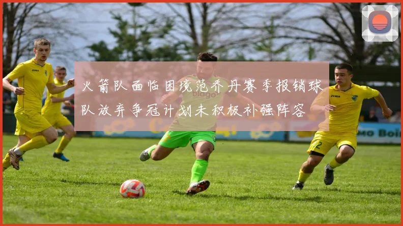 火箭队面临困境范乔丹赛季报销球队放弃争冠计划未积极补强阵容
