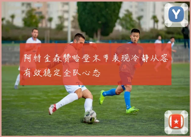 阿特金森赞哈登末节表现冷静从容有效稳定全队心态