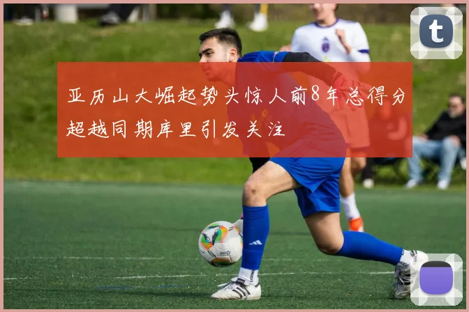 亚历山大崛起势头惊人前8年总得分超越同期库里引发关注