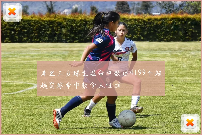 库里三分球生涯命中数达4199个超越罚球命中数令人惊讶