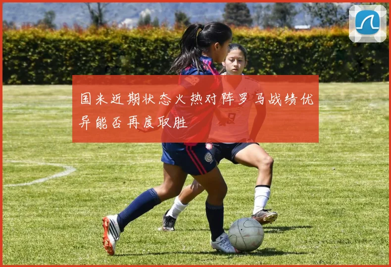 国米近期状态火热对阵罗马战绩优异能否再度取胜