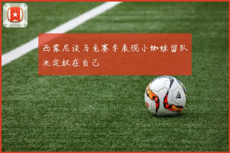 西蒙尼谈马竞赛季表现小蜘蛛留队决定权在自己