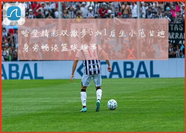 哈登精彩双撤步3加1后坐小范甘迪身旁畅谈篮球趣事