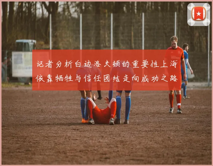 记者分析白边洛夫顿的重要性上海依靠牺牲与信任团结走向成功之路