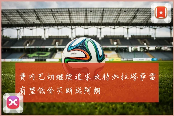 费内巴切继续追求坎特加拉塔萨雷有望低价买断诺阿朗
