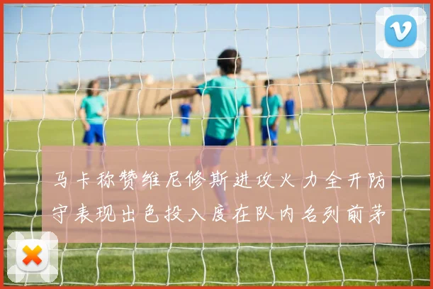 马卡称赞维尼修斯进攻火力全开防守表现出色投入度在队内名列前茅
